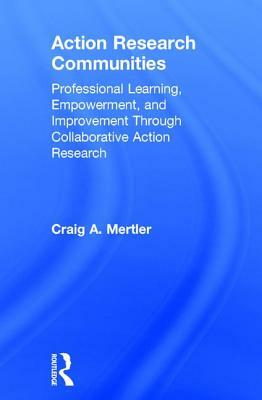 Action Research Communities: Professional Learning, Empowerment, and Improvement Through Collaborative Action Research by Craig A. Mertler