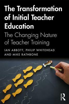 The Transformation of Initial Teacher Education: The Changing Nature of Teacher Training by Ian Abbott, Philip Whitehead, Mike Rathbone