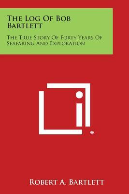 The Log of Bob Bartlett: The True Story of Forty Years of Seafaring and Exploration by Robert A. Bartlett