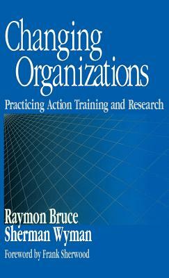 Changing Organizations: Practicing Action Training and Research by Sherman Wyman, Raymon Bruce