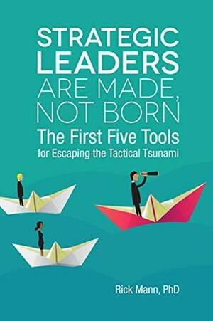 Strategic Leaders Are Made, Not Born: The First Five Tools for Escaping the Tactical Tsunami by Rick Mann