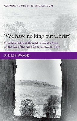 `we Have No King But Christ': Christian Political Thought in Greater Syria on the Eve of the Arab Conquest (C.400-585) by Philip Wood