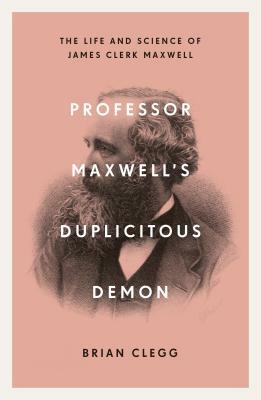 Professor Maxwell's Duplicitous Demon: How James Clerk Maxwell Unravelled the Mysteries of Electromagnetism and Matter by Brian Clegg