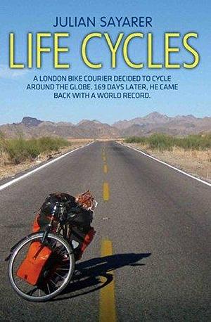 Life Cycles - A London bike courier decided to cycle around the world. 169 days later, he came back with a world record. by Julian Sayarer, Julian Sayarer