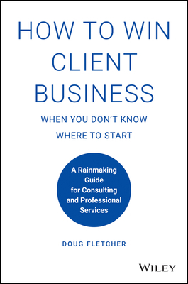 How to Win Client Business When You Don't Know Where to Start: A Rainmaking Guide for Consulting and Professional Services by Doug Fletcher