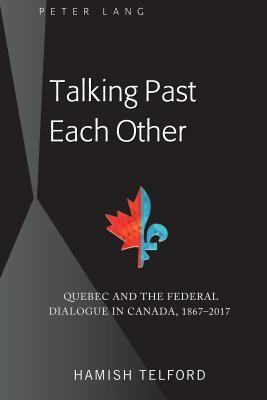 Talking Past Each Other; Quebec and the Federal Dialogue in Canada, 1867-2017 by Hamish Telford