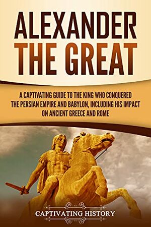 Alexander the Great: A Captivating Guide to the King Who Conquered the Persian Empire and Babylon, Including His Impact on Ancient Greece and Rome by Captivating History