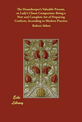 The Housekeeper's Valuable Present, or Lady's Closet Companion: Being a New and Complete Art of Preparing Confects, According to Modern Practice by Robert Abbot