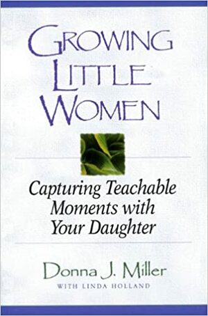 Growing Little Women: Capturing Teachable Moments with Your Daughter by Donna Miller, Christine Yount, Linda Holland