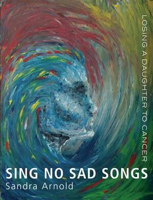 Sing No Sad Songs: Losing a Daughter to Cancer by Sandra Arnold
