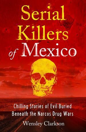 Serial Killers of Mexico: Chilling Stories of Evil Buried Beneath the Narco Drug Wars by Wensley Clarkson