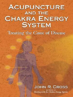 Acupuncture and the Chakra Energy System: Treating the Cause of Disease by John R. Cross