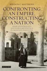 Confronting an Empire, Constructing a Nation: Arab Nationalists and Popular Politics in Mandate Palestine by Weldon Matthews