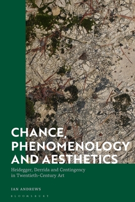 Chance, Phenomenology and Aesthetics: Heidegger, Derrida and Contingency in Twentieth Century Art by Ian Andrews