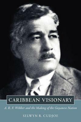 Caribbean Visionary: A. R. F. Webber and the Making of the Guyanese Nation by Selwyn Reginald Cudjoe