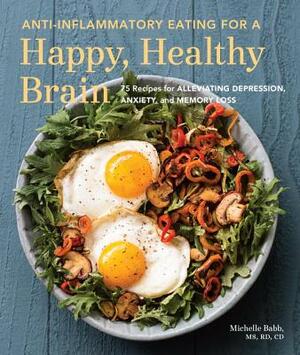 Anti-Inflammatory Eating for a Happy, Healthy Brain: 75 Recipes for Alleviating Depression, Anxiety, and Memory Loss by Michelle Babb