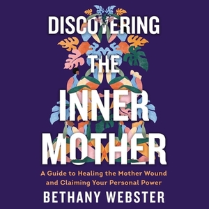 Discovering the Inner Mother: A Guide to Healing the Mother Wound and Claiming Your Personal Power by Bethany Webster