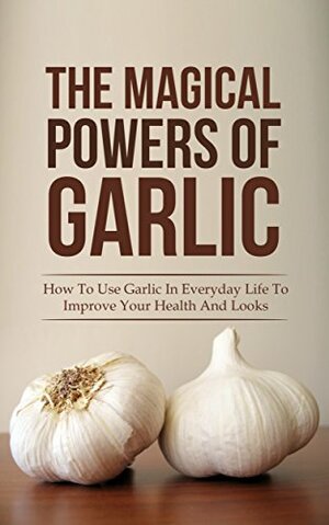 The Magical Powers Of Garlic: How To Use Garlic In Everyday Life To Improve Your Health And Looks by Jane Hanson