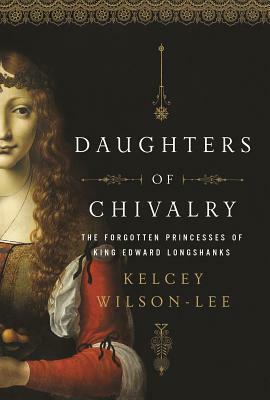 Daughters of Chivalry: The Forgotten Children of King Edward Longshanks by Kelcey Wilson-Lee