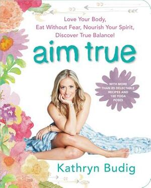 Aim True: Love Your Body, Eat Without Fear, Nourish Your Spirit, Discover True Balance! by Kathryn Budig