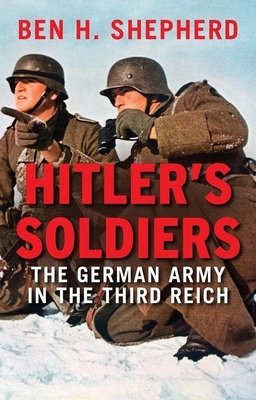 Hitler's Soldiers: The German Army in the Third Reich by Ben H. Shepherd