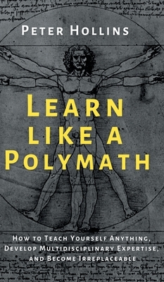 Learn Like a Polymath: How to Teach Yourself Anything, Develop Multidisciplinary Expertise, and Become Irreplaceable by Peter Hollins