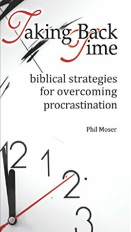 Taking Back Time: Biblical Strategies for Overcoming Procrastination by Phil Moser