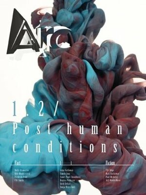 Arc 1.2: Post human conditions by P.D. Smith, Simon Ings, Holly Gramazio, Sumit Paul-Choudhury, Jeff VanderMeer, Anne Galloway, Frederik Pohl, T.D. Edge, Nick Harkaway, Paul McAuley