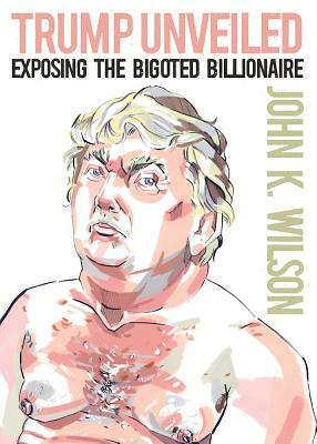 Trump Unveiled: Exposing the Bigoted Billionaire by John K. Wilson