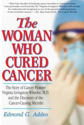 The Woman Who Cured Cancer: The Story of Cancer Pioneer Virginia Livingston-Wheeler, M.D., and the Discovery of the Cancer-Causing Microbe by Edmond G. Addeo