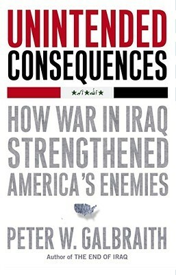 Unintended Consequences: How War in Iraq Strengthened America's Enemies by Peter W. Galbraith