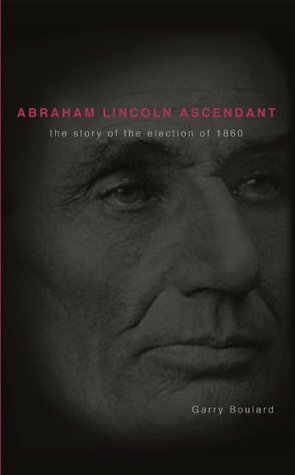 Abraham Lincoln Ascendent: The Story of the Election of 1860 by Garry Boulard