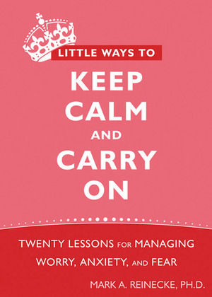 Little Ways to Keep Calm and Carry On: Twenty Lessons for Managing Worry, Anxiety, and Fear by Mark A. Reinecke