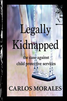 Legally Kidnapped: The Case Against Child Protective Services by Carlos Morales