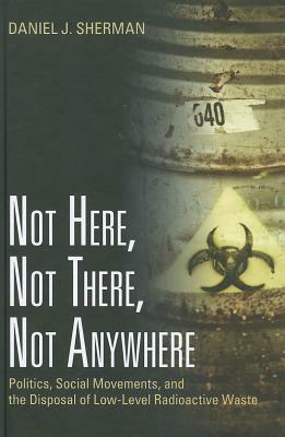Not Here, Not There, Not Anywhere: Politics, Social Movements, and the Disposal of Low-Level Radioactive Waste by Daniel J. Sherman
