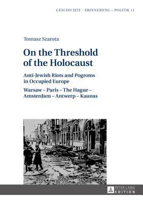 On the Threshold of the Holocaust: Anti-Jewish Riots and Pogroms in Occupied Europe: Warsaw - Paris - The Hague - Amsterdam - Antwerp - Kaunas by Tomasz Szarota