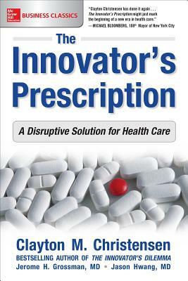 The Innovator's Prescription: A Disruptive Solution for Health Care by Jerome H. Grossman, Clayton M. Christensen, Jason Hwang