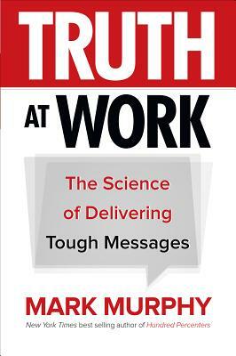 Truth at Work: The Science of Delivering Tough Messages by Mark Murphy