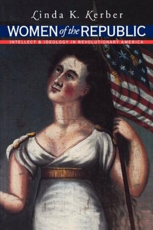Women of the Republic: Intellect and Ideology in Revolutionary America by Linda K. Kerber