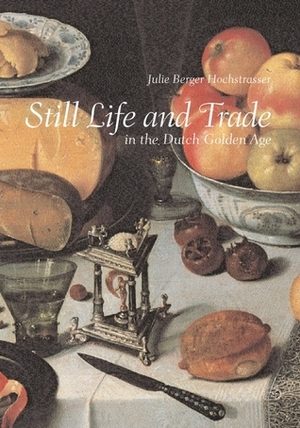 Still Life and Trade in the Dutch Golden Age by Julie Berger Hochstrasser