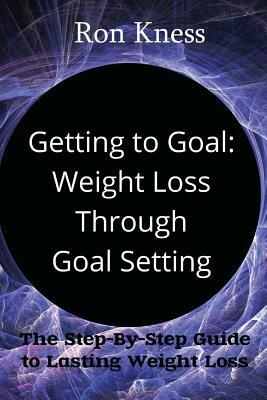 Getting to Goal: Weight Loss Through Goal Setting: The Step-By-Step Guide to Lasting Weight Loss by Ron Kness