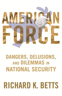 American Force: Dangers, Delusions, and Dilemmas in National Security by Richard Betts