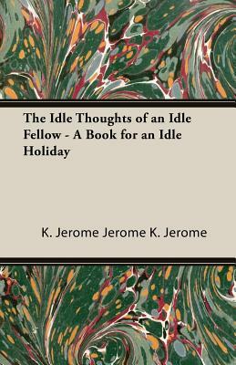 The Idle Thoughts of an Idle Fellow - A Book for an Idle Holiday by Jerome K. Jerome, Jerome K. Jerome