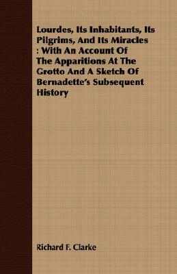 Lourdes, Its Inhabitants, Its Pilgrims, and Its Miracles: With an Account of the Apparitions at the Grotto and a Sketch of Bernadette's Subsequent His by Richard F. Clarke