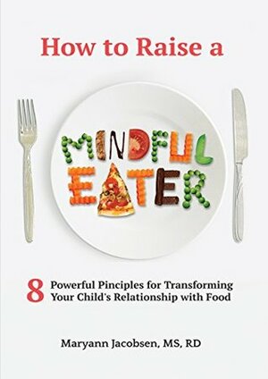 How to Raise a Mindful Eater: 8 Powerful Principles for Transforming Your Child's Relationship with Food by Maryann Jacobsen