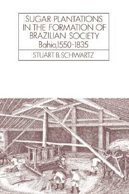Sugar Plantations in the Formation of Brazilian Society: Bahia, 1550 1835 by Stuart B. Schwartz