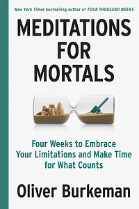 Meditations for Mortals: Four Weeks to Embrace Your Limitations and Make Time for What Counts by Oliver Burkeman