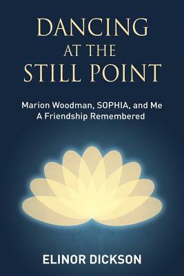 Dancing At The Still Point: Marion Woodman, SOPHIA, and Me - A Friendship Remembered by Elinor Dickson