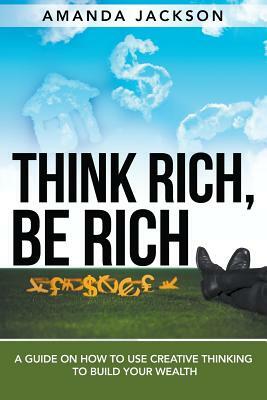 Think Rich, Be Rich: A Guide on How to Use Creative Thinking to Build Your Wealth by Amanda Jackson