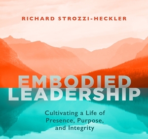 Embodied Leadership: Cultivating a Life of Presence, Purpose, and Integrity by Richard Strozzi-Heckler